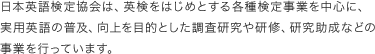 日本英語検定協会は、英検をはじめとする各種検定事業を中心に、実用英語の普及、向上を目的とした調査研究や研修、研究助成などの事業を行っています。