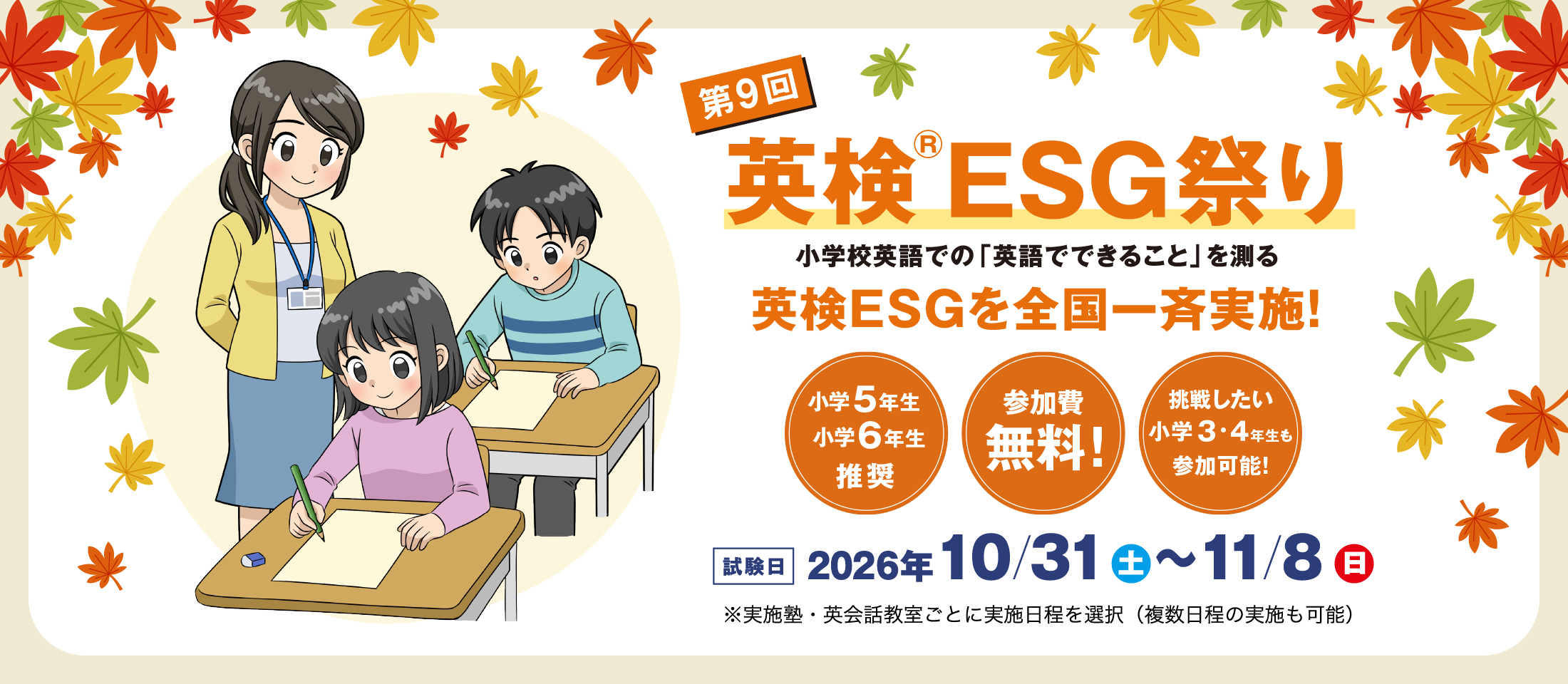 第9回英検ESG祭り　小学校英語での「英語でできること」を測る　英検ESGを全国一斉実施！　小学6年生・小学5年生対象　参加費無料　挑戦したい小学3・4年生も参加可能！　試験日 2026年10月31日(土)～11月8日(日)  ※実施塾・英会話教室ごとに実施日程を選択（複数日程の実施も可能）