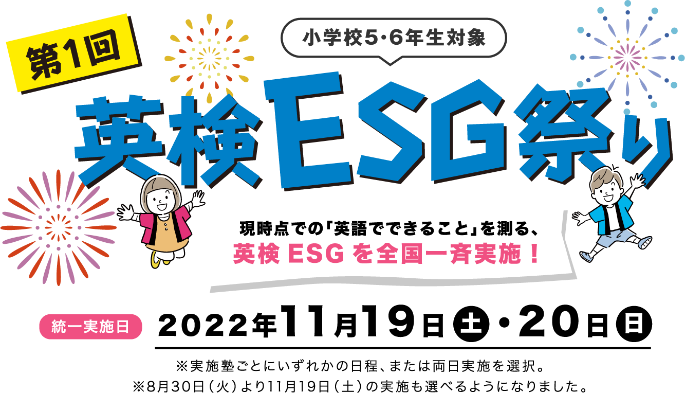第一回　小学生5・6年生対象　英検ESG祭り|現時点での「英語でできること」を測る、英検ESGを全国一斉実施！ 統一実施日 2022年11月19日・20日 ※実施塾ごとにいずれかの日程、または両日実施を選択。※8月30日（火）より11月19日（土）の実施も選べるようになりました。
