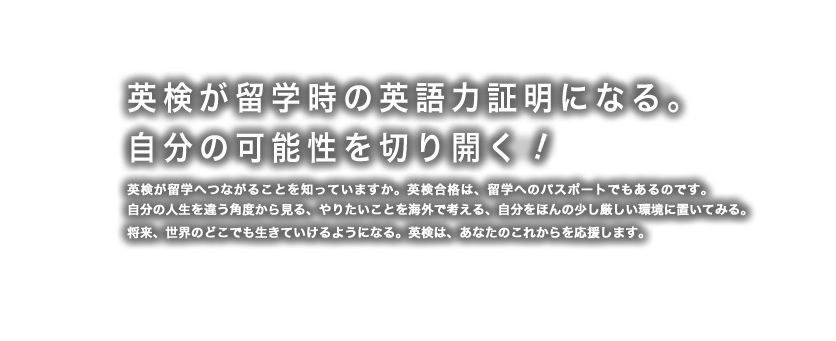 英検で海外留学。自分の可能性を切り開く！ 英検が、留学へつながることを知っていますか。英検合格は、留学へのパスポートでもあるのです。多くの日本の高校生が英検合格を機に留学しています。ここでは特にオーストラリアの高校への留学についてご紹介します。
自分の人生を違う角度から見る、やりたいことを海外で考える、自分をほんの少し厳しい環境に置いてみる。将来、世界のどこでも生きていけるようになる。英検は、あなたのこれからを応援します。