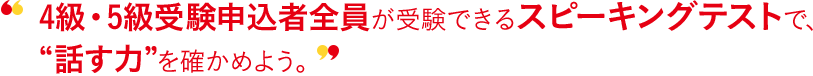 4級・5級受験申込者全員が受験できるスピーキングテストで、“話す力”を確かめよう。