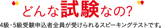 どんな試験なの? 4級・5級受験申込者全員が受けられるスピーキングテストです。