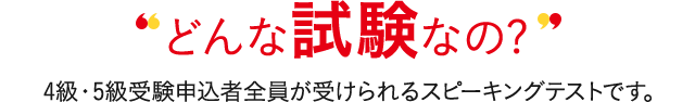 どんな試験なの? 4級・5級受験申込者全員が受けられるスピーキングテストです