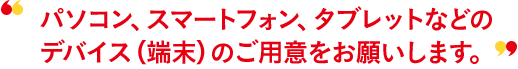 パソコン、スマートフォン、タブレットなどのデバイス（端末）のご用意をお願いします。