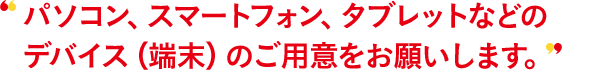 パソコン、スマートフォン、タブレットなどのデバイス（端末）のご用意をお願いします。