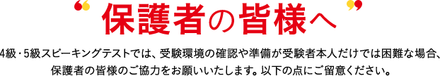 保護者の皆様へ 4級・5級スピーキングテストでは、受験環境の確認や準備が受験者本人だけでは困難な場合、保護者の皆様のご協力をお願いいたします。以下の点にご留意ください。
