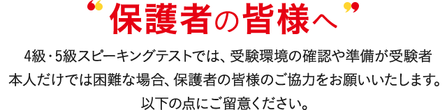 保護者の皆様へ 4級・5級スピーキングテストでは、受験環境の確認や準備が受験者本人だけでは困難な場合、保護者の皆様のご協力をお願いいたします。以下の点にご留意ください。