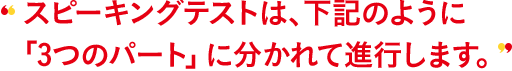 スピーキングテストは、下記のように「3つのパート」に分かれて進行します。