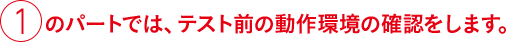 ①のパートでは、テスト前の動作環境の確認をします。