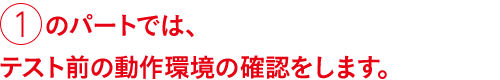 ①のパートでは、テスト前の動作環境の確認をします。