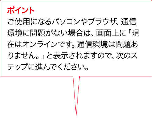 ポイント ご使用になるパソコンやブラウザ、通信環境に問題がない場合は、画面上に「現在はオンラインです。通信環境は問題ありません。」と表示されますので、次のステップに進んでください。