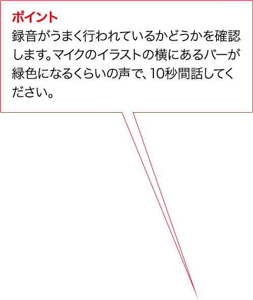 ポイント 録音がうまく行われているかどうかを確認します。マイクのイラストの横にあるバーが緑色になるくらいの声で、10秒間話してください。