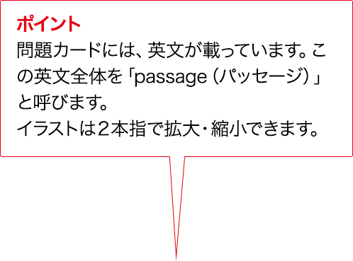ポイント 問題カードには、英文が載っています。この英文全体を「passage（パッセージ）」と呼びます。イラストは２本指で拡大・縮小できます。
