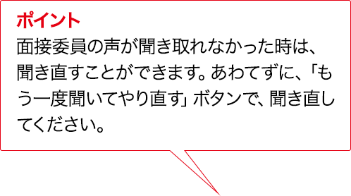 ポイント 面接委員の声が聞き取れなかった時は、聞き直すことができます。あわてずに、「もう一度聞いてやり直す」ボタンで、聞き直してください。