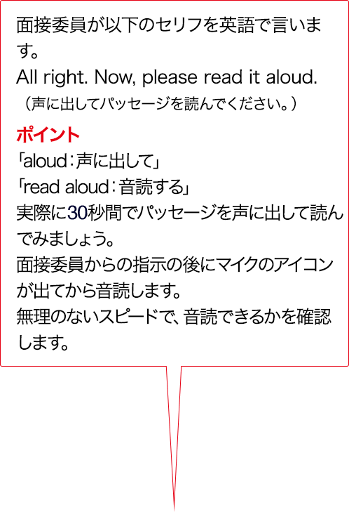 面接委員が以下のセリフを英語で言います。Alright. Now, please read it aloud. （声に出してパッセージを読んでください。） ポイント 「aloud:声に出して」「read aloud：音読する」実際に15秒間でパッセージを声に出して読んでみましょう。面接委員からの指示のあとにマイクのアイコンが出てから音読します。無理のないスピードで、音読できるかを確認します。