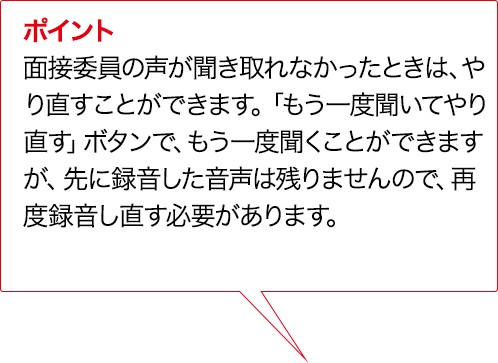 ポイント 面接委員の声が聞き取れなかったときは、やり直すことができます。「もう一度聞いてやり直す」ボタンで、もう一度聞くことができますが、先に録音した音声は残りませんので、再度録音し直す必要があります。