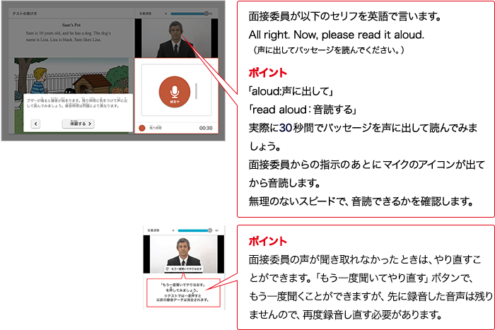 面接委員が以下のセリフを英語で言います。Alright. Now, please read it aloud. （声に出してパッセージを読んでください。） ポイント 「aloud:声に出して」「read aloud：音読する」実際に30秒間でパッセージを声に出して読んでみましょう。面接委員からの指示のあとにマイクのアイコンが出てから音読します。無理のないスピードで、音読できるかを確認します。 ポイント 面接委員の声が聞き取れなかったときは、やり直すことができます。「もう一度聞いてやり直す」ボタンで、もう一度聞くことができますが、先に録音した音声は残りませんので、再度録音し直す必要があります。