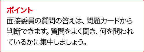 ポイント 面接委員の質問の答えは、問題カードから判断できます。質問をよく聞き、何を問われているかに集中しましょう。