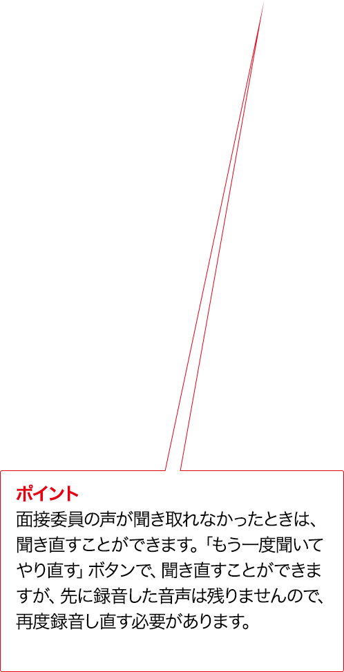 ポイント 面接委員の声が聞き取れなかったときは、聞き直すことができます。「もう一度聞いてやり直す」ボタンで、聞き直すことができますが、先に録音した音声は残りませんので、再度録音し直す必要があります。