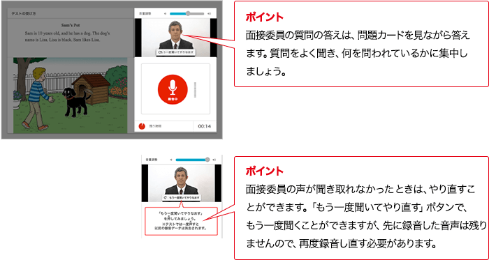 ポイント 面接委員の質問の答えは、問題カードを見ながら答えます。質問をよく聞き、何を問われているかに集中しましょう。 ポイント 面接委員の声が聞き取れなかったときは、やり直すことができます。「もう一度聞いてやり直す」ボタンで、もう一度聞くことができますが、先に録音した音声は残りませんので、再度録音し直す必要があります。
