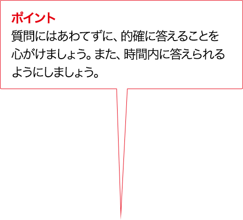 ポイント 質問にはあわてずに、的確に答えることを心がけましょう。また、時間内に答えられるようにしましょう。