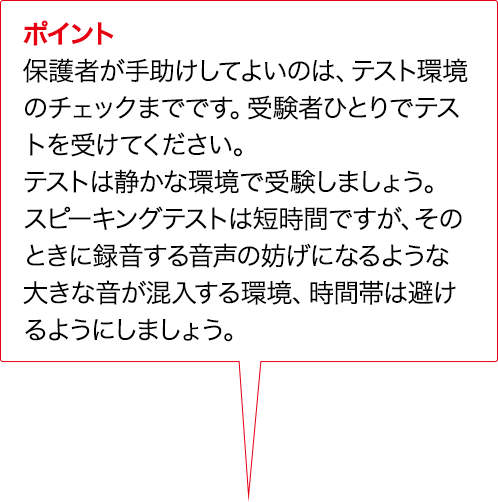 ポイント 保護者が手助けしてよいのは、テスト環境のチェックまでです。受験者ひとりでテストを受けてください。テストは静かな環境で受験しましょう。スピーキングテストは短時間ですが、そのときに録音する音声の妨げになるような大きな音が混入する環境、時間帯は避けるようにしましょう。
